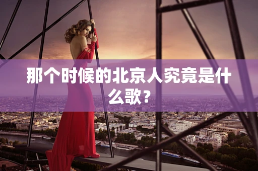那个时候的北京人究竟是什么歌？