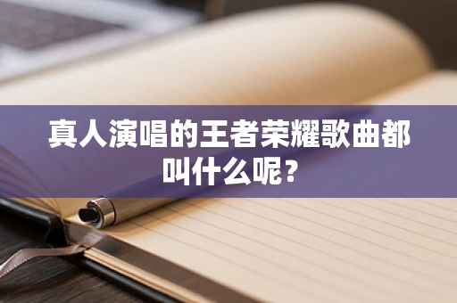 真人演唱的王者荣耀歌曲都叫什么呢？