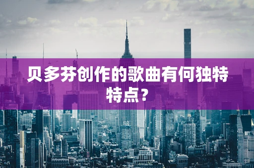 贝多芬创作的歌曲有何独特特点？