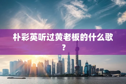 朴彩英听过黄老板的什么歌？