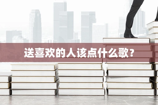 送喜欢的人该点什么歌？