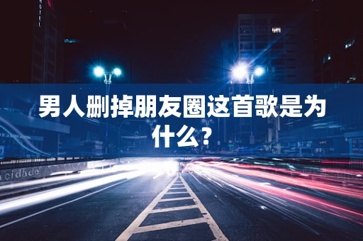 男人删掉朋友圈这首歌是为什么？