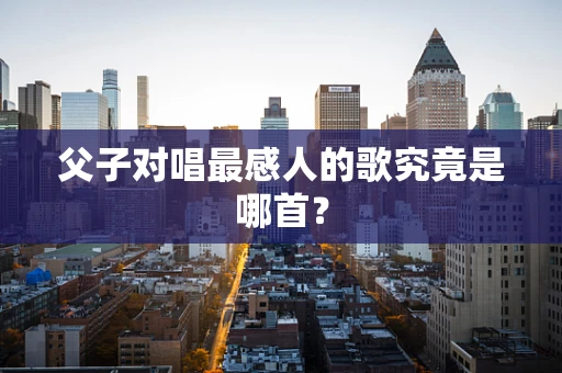 父子对唱最感人的歌究竟是哪首？