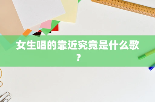 女生唱的靠近究竟是什么歌？