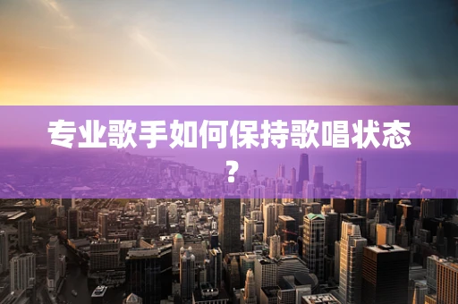 专业歌手如何保持歌唱状态？