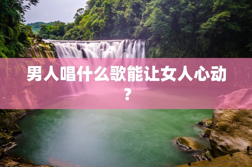 男人唱什么歌能让女人心动？