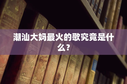 潮汕大妈最火的歌究竟是什么？