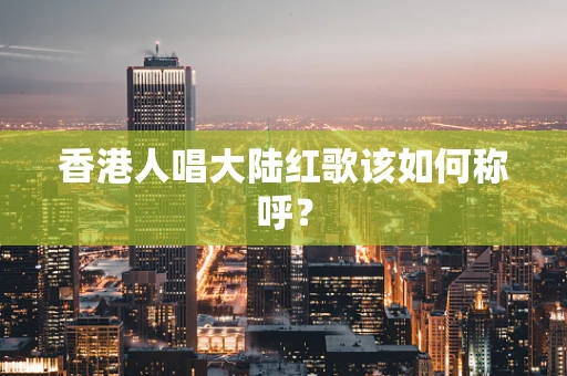 香港人唱大陆红歌该如何称呼？