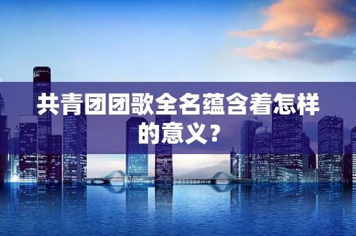 共青团团歌全名蕴含着怎样的意义？