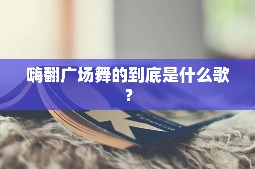 嗨翻广场舞的到底是什么歌？