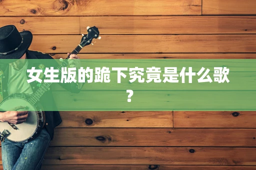 女生版的跪下究竟是什么歌？