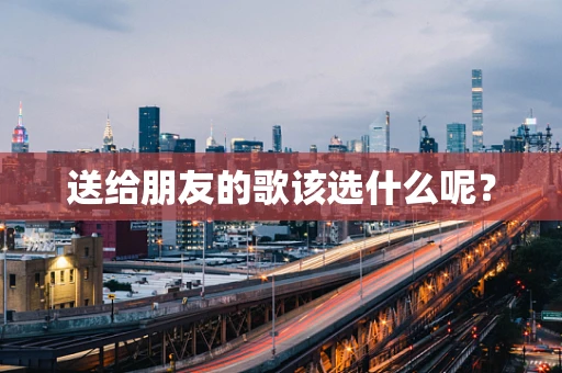 送给朋友的歌该选什么呢？