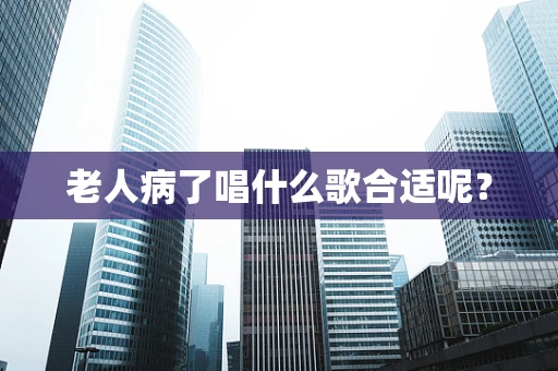 老人病了唱什么歌合适呢？
