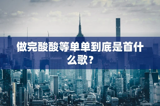 做完酸酸等单单到底是首什么歌？