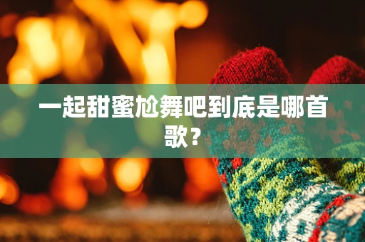 一起甜蜜尬舞吧到底是哪首歌？