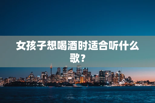 女孩子想喝酒时适合听什么歌？