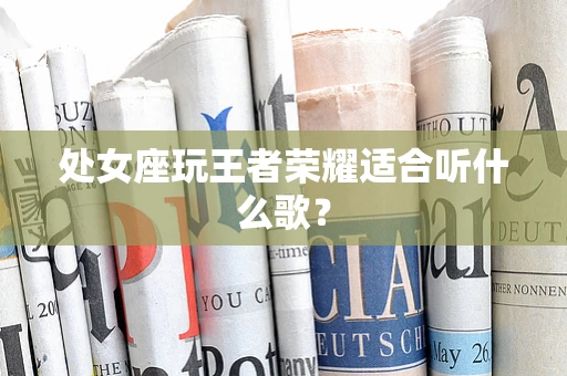 处女座玩王者荣耀适合听什么歌？
