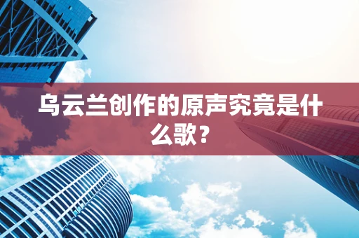 乌云兰创作的原声究竟是什么歌？