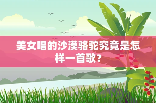 美女唱的沙漠骆驼究竟是怎样一首歌？