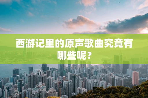 西游记里的原声歌曲究竟有哪些呢？