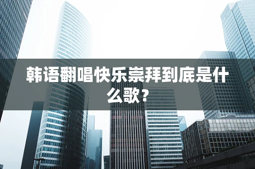 韩语翻唱快乐崇拜到底是什么歌？